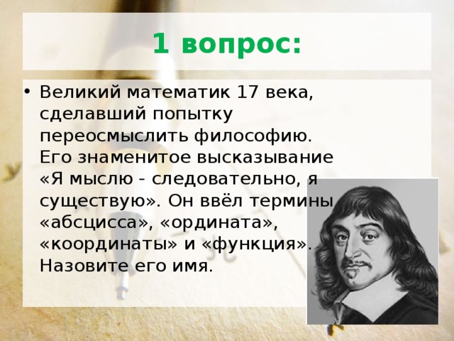 1 вопрос: Великий математик 17 века, сделавший попытку переосмыслить философию. Его знаменитое высказывание «Я мыслю - следовательно, я существую». Он ввёл термины «абсцисса», «ордината», «координаты» и «функция». Назовите его имя. 