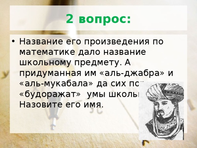 2 вопрос: Название его произведения по математике дало название школьному предмету. А придуманная им «аль-джабра» и «аль-мукабала» да сих пор «будоражат» умы школьников. Назовите его имя. 