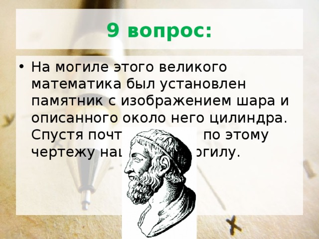 9 вопрос: На могиле этого великого математика был установлен памятник с изображением шара и описанного около него цилиндра. Спустя почти 200 лет по этому чертежу нашли его могилу. 