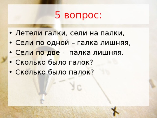 5 вопрос: Летели галки, сели на палки, Сели по одной – галка лишняя, Сели по две -  палка лишняя. Сколько было галок? Сколько было палок?           