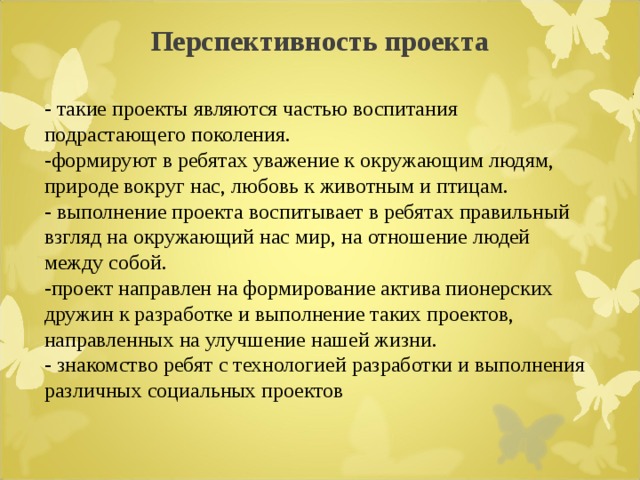  Перспективность проекта   - такие проекты являются частью воспитания подрастающего поколения. -формируют в ребятах уважение к окружающим людям, природе вокруг нас, любовь к животным и птицам. - выполнение проекта воспитывает в ребятах правильный взгляд на окружающий нас мир, на отношение людей между собой. -проект направлен на формирование актива пионерских дружин к разработке и выполнение таких проектов, направленных на улучшение нашей жизни. - знакомство ребят с технологией разработки и выполнения различных социальных проектов 
