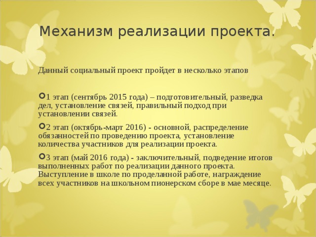 Механизм реализации проекта. Данный социальный проект пройдет в несколько этапов 1 этап (сентябрь 2015 года) – подготовительный, разведка дел, установление связей, правильный подход при установлении связей. 2 этап (октябрь-март 2016) - основной, распределение обязанностей по проведению проекта, установление количества участников для реализации проекта. 3 этап (май 2016 года) - заключительный, подведение итогов выполненных работ по реализации данного проекта. Выступление в школе по проделанной работе, награждение всех участников на школьном пионерском сборе в мае месяце.  