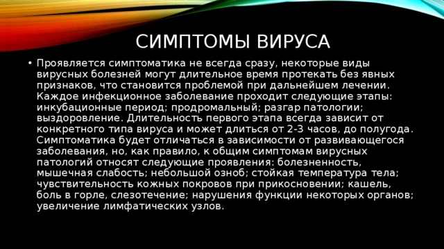 Симптомы вируса Проявляется симптоматика не всегда сразу, некоторые виды вирусных болезней могут длительное время протекать без явных признаков, что становится проблемой при дальнейшем лечении. Каждое инфекционное заболевание проходит следующие этапы: инкубационные период; продромальный; разгар патологии; выздоровление. Длительность первого этапа всегда зависит от конкретного типа вируса и может длиться от 2-3 часов, до полугода. Симптоматика будет отличаться в зависимости от развивающегося заболевания, но, как правило, к общим симптомам вирусных патологий относят следующие проявления: болезненность, мышечная слабость; небольшой озноб; стойкая температура тела; чувствительность кожных покровов при прикосновении; кашель, боль в горле, слезотечение; нарушения функции некоторых органов; увеличение лимфатических узлов. 
