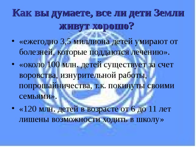 Как вы думаете, все ли дети Земли живут хорошо?  «ежегодно 3,5 миллиона детей умирают от болезней, которые поддаются лечению». «около 100 млн. детей существует за счет воровства, изнурительной работы, попрошайничества, т.к. покинуты своими семьями». «120 млн. детей в возрасте от 6 до 11 лет лишены возможности ходить в школу» 