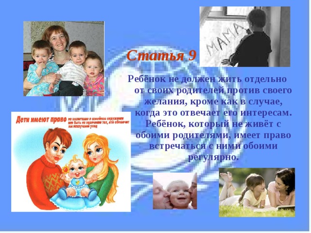 Статья 9  Ребёнок не должен жить отдельно от своих родителей против своего желания, кроме как в случае, когда это отвечает его интересам. Ребёнок, который не живёт с обоими родителями, имеет право встречаться с ними обоими регулярно.  