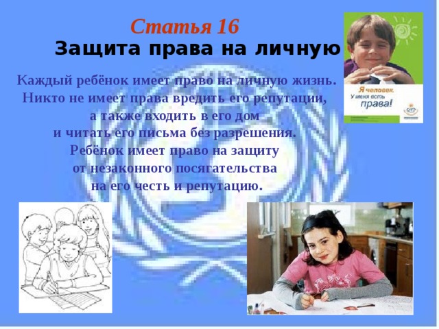 Статья 16 Защита права на личную жизнь Каждый ребёнок имеет право на личную жизнь. Никто не имеет права вредить его репутации, а также входить в его дом и читать его письма без разрешения. Ребёнок имеет право на защиту от незаконного посягательства на его честь и репутацию. 