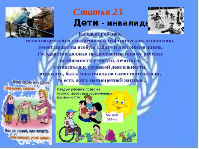 Статья 23  Дети - инвалиды Каждый ребёнок, неполноценный в умственном или физическом отношении, имеет право на особую заботу и достойную жизнь. Государство должно предоставить такому ребёнку возможность учиться, лечиться, готовиться к трудовой деятельности, отдыхать, быть максимально самостоятельным, то есть жить полноценной жизнью. 