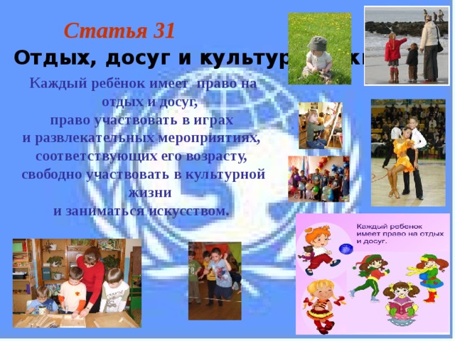 Статья 31  Отдых, досуг и культурная жизнь Каждый ребёнок имеет право на отдых и досуг, право участвовать в играх и развлекательных мероприятиях, соответствующих его возрасту, свободно участвовать в культурной жизни и заниматься искусством. 