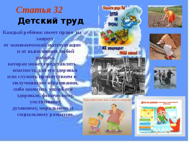 Статья 32  Детский труд Каждый ребёнок имеет право на защиту от экономической эксплуатации и от выполнения любой работы, которая может представлять опасность для его здоровья или служить препятствием в получении им образования,  либо наносить ущерб его здоровью, физическому, умственному,  духовному, моральному и социальному развитию. 