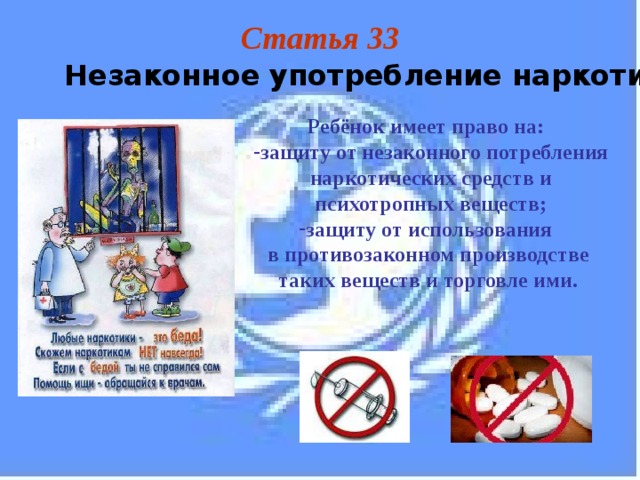 Статья 33 Незаконное употребление наркотических средств Ребёнок имеет право на: защиту от незаконного потребления наркотических средств и психотропных веществ; защиту от использования в противозаконном производстве таких веществ и торговле ими. 