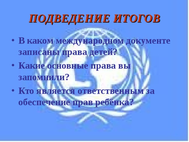ПОДВЕДЕНИЕ ИТОГОВ В каком международном документе записаны права детей? Какие основные права вы запомнили? Кто является ответственным за обеспечение прав ребёнка? 
