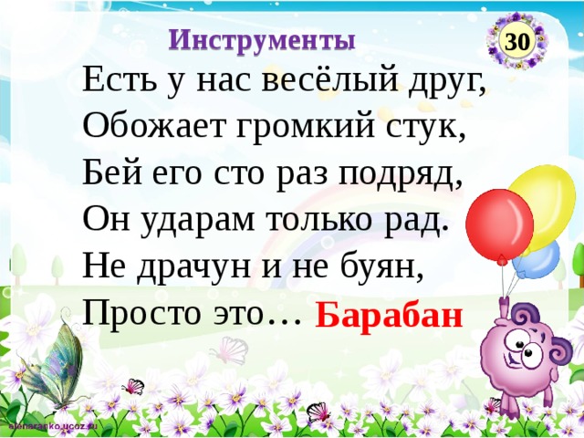 Инструменты 30 Есть у нас весёлый друг,  Обожает громкий стук,  Бей его сто раз подряд,   Он ударам только рад.  Не драчун и не буян,   Просто это… Барабан  