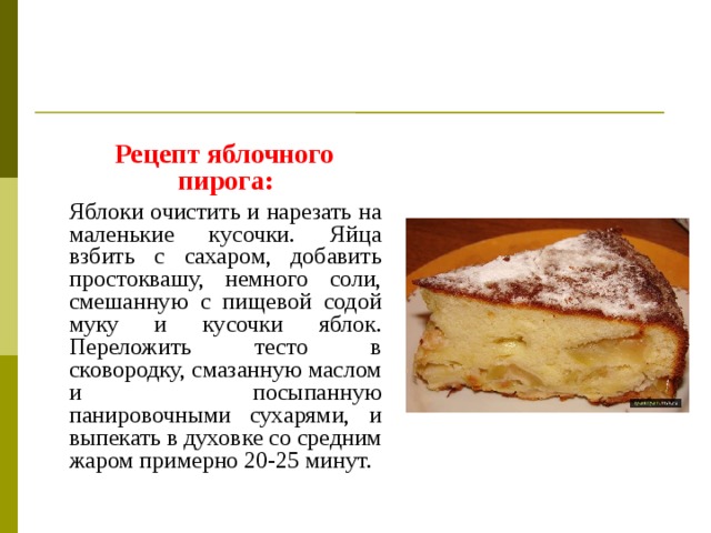 Рецепт яблочного пирога:  Яблоки очистить и нарезать на маленькие кусочки. Яйца взбить с сахаром, добавить простоквашу, немного соли, смешанную с пищевой содой муку и кусочки яблок. Переложить тесто в сковородку, смазанную маслом и посыпанную панировочными сухарями, и выпекать в духовке со средним жаром примерно 20-25 минут.
