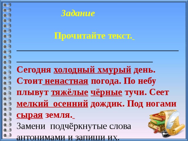  Задание Прочитайте текст.   Сегодня холодный хмурый день. Стоит ненастная погода. По небу плывут тяжёлые  чёрные тучи. Сеет мелкий осенний дождик. Под ногами сырая земля.  Замени подчёркнутые слова антонимами и запиши их. 