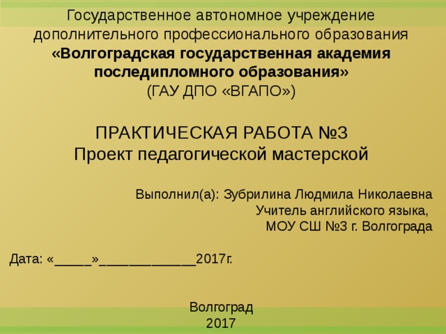 Государственное автономное учреждение дополнительного профессионального образования «Волгоградская государственная академия последипломного образования» (ГАУ ДПО «ВГАПО») ПРАКТИЧЕСКАЯ РАБОТА №3 Проект педагогической мастерской Выполнил(а): Зубрилина Людмила Николаевна Учитель английского языка, МОУ СШ №3 г. Волгограда Дата: «_____»_____________2017г. Волгоград 2017  