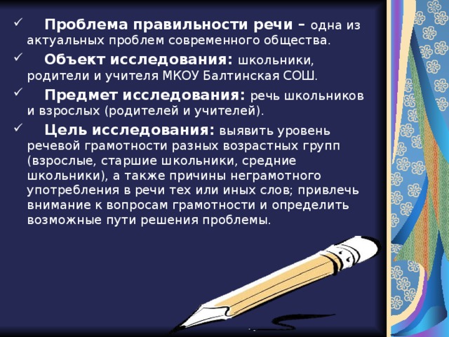  Проблема правильности речи –  одна из актуальных проблем современного общества.  Объект исследования: школьники, родители и учителя МКОУ Балтинская СОШ.  Предмет исследования:  речь школьников и взрослых (родителей и учителей).  Цель исследования:  выявить уровень речевой грамотности разных возрастных групп (взрослые, старшие школьники, средние школьники), а также причины неграмотного употребления в речи тех или иных слов; привлечь внимание к вопросам грамотности и определить возможные пути решения проблемы.  
