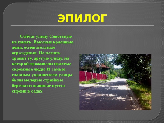 ЭПИЛОГ Сейчас улицу Советскую не узнать. Высокие красивые дома, основательные ограждения. Но память хранит ту, другую улицу, на которой проживали простые скромные люди. И самым главным украшением улицы были молодые стройные березки и пышные кусты сирени в садах 