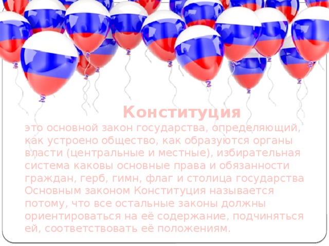  Конституция  это основной закон государства, определяющий, как устроено общество, как образуются органы власти (центральные и местные), избирательная система каковы основные права и обязанности граждан, герб, гимн, флаг и столица государства Основным законом Конституция называется потому, что все остальные законы должны ориентироваться на её содержание, подчиняться ей, соответствовать её положениям.  