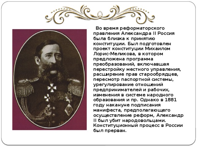  Во время реформаторского правления Александра II Россия была близка к принятию конституции. Был подготовлен проект конституции Михаилом Лорис-Меликова, в котором предложена программа преобразований, включавшая перестройку местного управления, расширение прав старообрядцев, пересмотр паспортной системы, урегулирование отношений предпринимателей и рабочих, изменения в системе народного образования и пр. Однако в 1881 году накануне подписания манифеста, предполагающего осуществление реформ, Александр II был убит народовольцами. Конституционный процесс в России был прерван. 