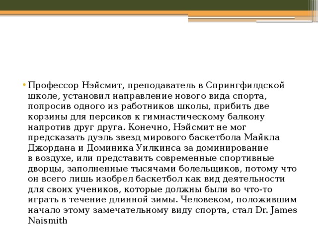 Профессор Нэйсмит, преподаватель в Спрингфилдской школе, установил направление нового вида спорта, попросив одного из работников школы, прибить две корзины для персиков к гимнастическому балкону напротив друг друга. Конечно, Нэйсмит не мог предсказать дуэль звезд мирового баскетбола Майкла Джордана и Доминика Уилкинса за доминирование в воздухе, или представить современные спортивные дворцы, заполненные тысячами болельщиков, потому что он всего лишь изобрел баскетбол как вид деятельности для своих учеников, которые должны были во что-то играть в течение длинной зимы. Человеком, положившим начало этому замечательному виду спорта, стал Dr. James Naismith 