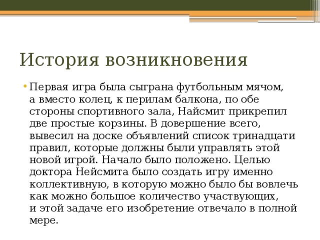 История возникновения Первая игра была сыграна футбольным мячом, а вместо колец, к перилам балкона, по обе стороны спортивного зала, Найсмит прикрепил две простые корзины. В довершение всего, вывесил на доске объявлений список тринадцати правил, которые должны были управлять этой новой игрой. Начало было положено. Целью доктора Нейсмита было создать игру именно коллективную, в которую можно было бы вовлечь как можно большое количество участвующих, и этой задаче его изобретение отвечало в полной мере. 