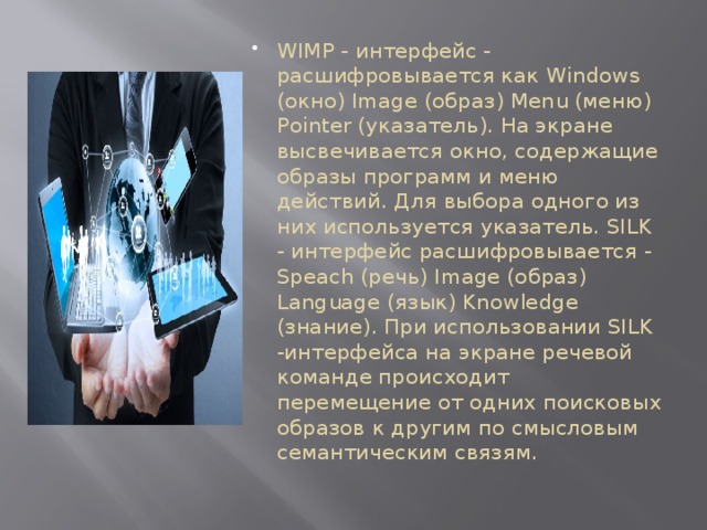 WIMP - интерфейс - расшифровывается как Windows (окно) Image (образ) Menu (меню) Pointer (указатель). На экране высвечивается окно, содержащие образы программ и меню действий. Для выбора одного из них используется указатель. SILK - интерфейс расшифровывается - Speach (речь) Image (образ) Language (язык) Knowledge (знание). При использовании SILK -интерфейса на экране речевой команде происходит перемещение от одних поисковых образов к другим по смысловым семантическим связям. 
