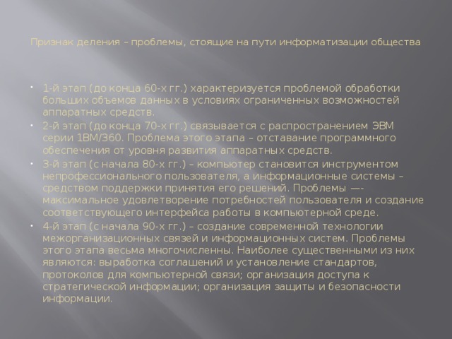 Признак деления – проблемы, стоящие на пути информатизации общества   1-й этап (до конца 60-х гг.) характеризуется проблемой обработки больших объемов данных в условиях ограниченных возможностей аппаратных средств. 2-й этап (до конца 70-х гг.) связывается с распространением ЭВМ серии 1ВМ/360. Проблема этого этапа – отставание программного обеспечения от уровня развития аппа­ратных средств. 3-й этап (с начала 80-х гг.) – компьютер становится инструментом непрофессио­нального пользователя, а информационные системы – средством поддержки принятия его решений. Проблемы —- максимальное удовлетворение потребностей пользователя и созда­ние соответствующего интерфейса работы в компьютерной среде. 4-й этап (с начала 90-х гг.) – создание современной технологии межорганизаци­онных связей и информационных систем. Проблемы этого этапа весьма многочисленны. Наиболее существенными из них являются: выработка соглашений и установление стандартов, протоколов для компьютерной связи; организация доступа к стратегической информации; организация защиты и безопасности информации. 