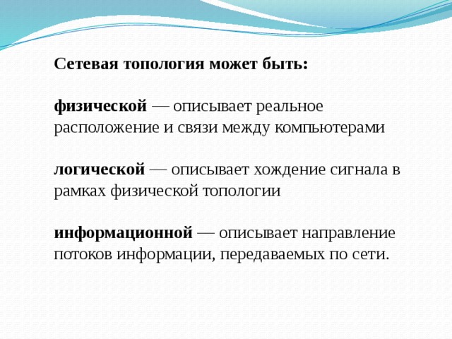 Сетевая топология может быть: физической — описывает реальное расположение и связи между компьютерами логической — описывает хождение сигнала в рамках физической топологии информационной — описывает направление потоков информации, передаваемых по сети. 