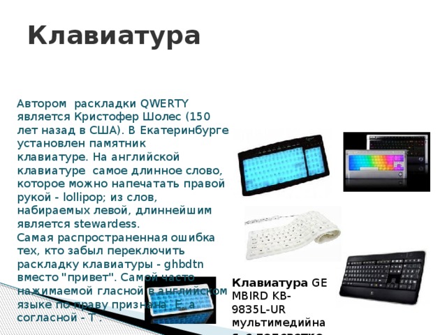 Клавиатура Автором раскладки QWERTY является Кристофер Шолес (150 лет назад в США). В Екатеринбурге установлен памятник клавиатуре. На английской клавиатуре самое длинное слово, которое можно напечатать правой рукой - lollipop; из слов, набираемых левой, длиннейшим является stewardess.   Самая распространенная ошибка тех, кто забыл переключить раскладку клавиатуры - ghbdtn вместо 