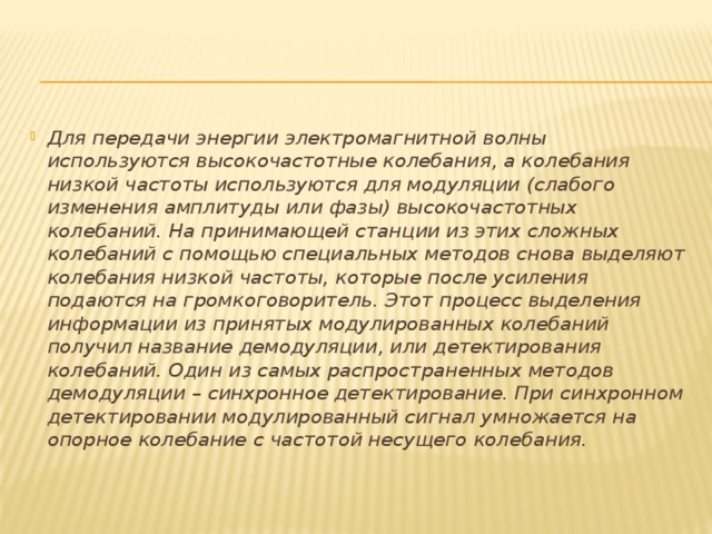 Для передачи энергии электромагнитной волны используются высокочастотные колебания, а колебания низкой частоты используются для модуляции (слабого изменения амплитуды или фазы) высокочастотных колебаний. На принимающей станции из этих сложных колебаний с помощью специальных методов снова выделяют колебания низкой частоты, которые после усиления подаются на громкоговоритель. Этот процесс выделения информации из принятых модулированных колебаний получил название демодуляции, или детектирования колебаний. Один из самых распространенных методов демодуляции – синхронное детектирование. При синхронном детектировании модулированный сигнал умножается на опорное колебание с частотой несущего колебания. 