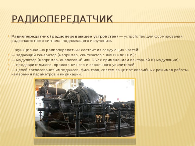  Радиопередатчик Радиопередатчик (радиопередающее устройство)  — устройство для формирования радиочастотного сигнала, подлежащего излучению.   Функционально радиопередатчик состоит из следующих частей: — задающий генератор (например, синтезатор с ФАПЧ или DDS); —  модулятор (например, аналоговый или DSP с применением векторной IQ модуляции);  — предварительного, предоконечного и оконечного усилителей;  — цепей согласования импедансов, фильтров, систем защит от аварийных режимов работы, измерения параметров и индикации. 
