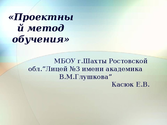 «Проектный метод обучения»  МБОУ г.Шахты Ростовской обл. ” Лицей №3 имени академика В.М.Глушкова ”  Касюк Е.В. 