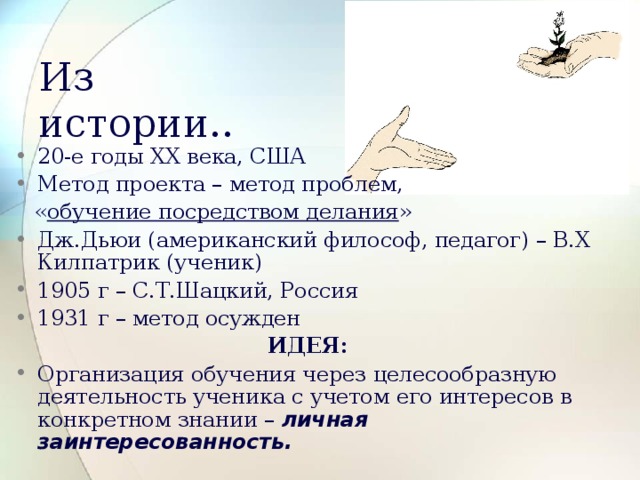 Из истории.. 20-е годы ХХ века, США Метод проекта – метод проблем,  « обучение посредством делания » Дж.Дьюи (американский философ, педагог) – В.Х Килпатрик (ученик) 1905 г – С.Т.Шацкий, Россия 1931 г – метод осужден ИДЕЯ: Организация обучения через целесообразную деятельность ученика с учетом его интересов в конкретном знании – личная заинтересованность.  