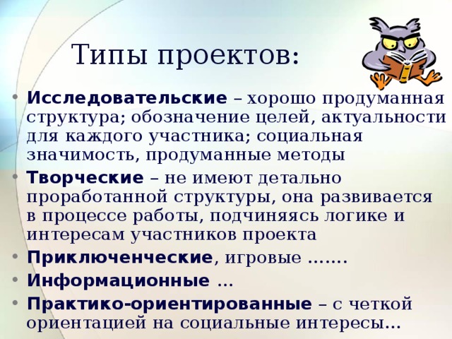 Типы проектов: Исследовательские – хорошо продуманная структура; обозначение целей, актуальности для каждого участника; социальная значимость, продуманные методы Творческие – не имеют детально проработанной структуры, она развивается в процессе работы, подчиняясь логике и интересам участников проекта Приключенческие , игровые ……. Информационные … Практико-ориентированные – с четкой ориентацией на социальные интересы… 