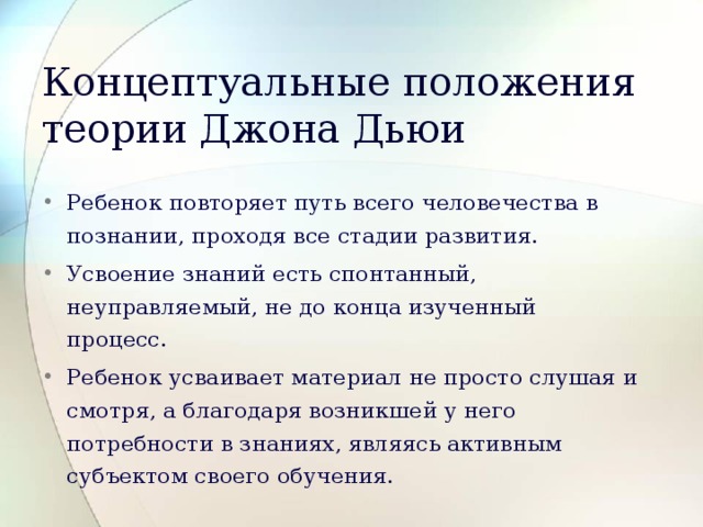 Концептуальные положения теории Джона Дьюи Ребенок повторяет путь всего человечества в познании, проходя все стадии развития. Усвоение знаний есть спонтанный, неуправляемый, не до конца изученный процесс. Ребенок усваивает материал не просто слушая и смотря, а благодаря возникшей у него потребности в знаниях, являясь активным субъектом своего обучения. 