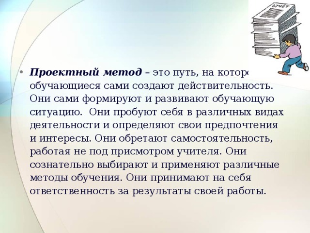 Проектный метод – это путь, на котором обучающиеся сами создают действительность. Они сами формируют и развивают обучающую ситуацию. Они пробуют себя в различных видах деятельности и определяют свои предпочтения и интересы. Они обретают самостоятельность, работая не под присмотром учителя. Они сознательно выбирают и применяют различные методы обучения. Они принимают на себя ответственность за  результаты своей работы. 