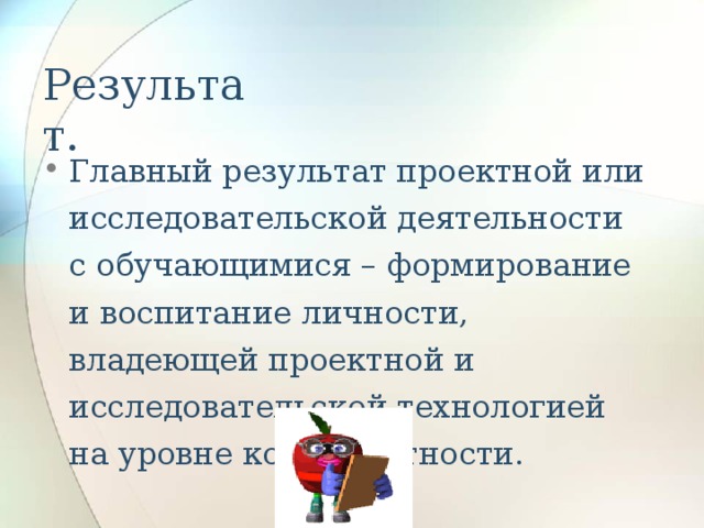 Результат. Главный результат проектной или исследовательской деятельности с обучающимися – формирование и воспитание личности, владеющей проектной и исследовательской технологией на уровне компетентности. 