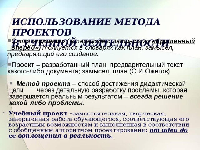 ИСПОЛЬЗОВАНИЕ МЕТОДА ПРОЕКТОВ  В УЧЕБНОЙ ДЕЯТЕЛЬНОСТИ Слово «проект» ( в переводе с латинского «брошенный  вперёд» ) толкуется в словарях как план, замысел, предваряющий его создание. Проект – разработанный план, предварительный текст какого-либо документа; замысел, план (С.И.Ожегов)  Метод проекта – способ достижения дидактической цели через детальную разработку проблемы, которая завершается реальным результатом – всегда решение какой-либо проблемы.  Учебный проект – самостоятельная, творческая, завершенная работа обучающегося, соответствующая его возрастным возможностям и выполненная в соответствии с обобщенным алгоритмом  проектирования : от идеи до ее воплощения в реальность .  