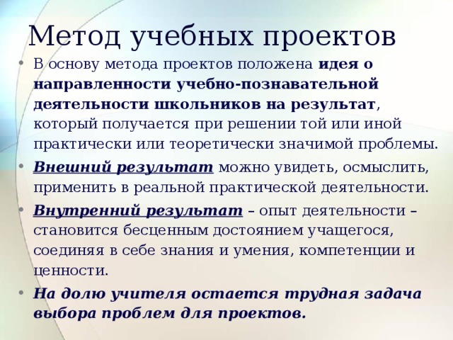 Метод учебных проектов В основу метода проектов положена идея о направленности учебно-познавательной деятельности школьников на результат , который получается при решении той или иной практически или теоретически значимой проблемы. Внешний результат можно увидеть, осмыслить, применить в реальной практической деятельности. Внутренний результат – опыт деятельности – становится бесценным достоянием учащегося, соединяя в себе знания и умения, компетенции и ценности. На долю учителя остается трудная задача выбора проблем для проектов. 