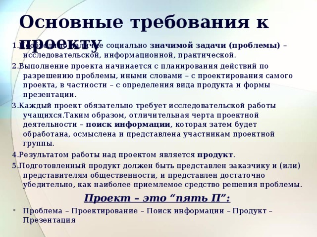 Основные требования к проекту  1.Необходимо наличие социально значимой задачи (проблемы) –исследовательской, информационной, практической. 2.Выполнение проекта начинается с планирования действий по разрешению проблемы, иными словами – с проектирования самого проекта, в частности – с определения вида продукта и формы презентации. 3.Каждый проект обязательно требует исследовательской работы учащихся.Таким образом, отличительная черта проектной деятельности – поиск  информации , которая затем будет обработана, осмыслена и представлена участникам проектной группы. 4.Результатом работы над проектом  является продукт . 5.Подготовленный продукт должен быть представлен заказчику и (или) представителям общественности, и представлен достаточно убедительно, как наиболее приемлемое средство решения проблемы. Проект – это “пять П”: Проблема – Проектирование  – Поиск информации – Продукт – Презентация 