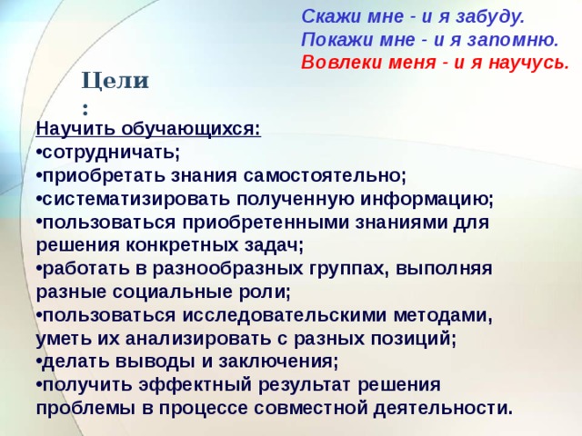 Скажи мне - и я забуду. Покажи мне - и я запомню. Вовлеки меня - и я научусь.  Цели: Научить обучающихся: сотрудничать; приобретать знания самостоятельно; систематизировать полученную информацию; пользоваться приобретенными знаниями для решения конкретных задач; работать в разнообразных группах, выполняя разные социальные роли; пользоваться исследовательскими методами, уметь их анализировать с разных позиций; делать выводы и заключения; получить эффектный результат решения проблемы в процессе совместной деятельности. 