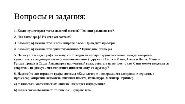 Вопросы и задания: 1. Какие существуют типы моделей систем? Чем они различаются? 2. Что такое граф? Из чего он состоит? 3. Какой граф называется неориентированным? Приведите примеры . 4. Какой граф называется ориентированным? Приведите примеры. 5. Нарисуйте в виде графа систему, состоящую из четырех одноклассников, между которыми существуют следующие связи (взаимоотношения) : дружат - Саша и Маша, Саша и Даша, Маша и Гриша, Гриша и Саша. Анализируя полученный граф, ответьте на вопрос: с кем Саша может поделиться секретом , не рискуя , что тот станет известен кому-то другому? 6. Нарисуйте два варианта графа системы «Компьютер » , содержащего следующие вершины : процессор, оперативная память, внешняя память, клавиатура, монитор , принтер : а) линия связи обозначает отношение «передает информацию б) линия связи обозначает отношение : «управляет» 