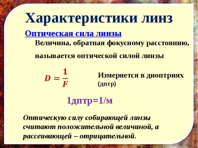 Характеристики линз  Оптическая сила линзы Величина, обратная фокусному расстоянию, называется оптической силой линзы   Измеряется в диоптриях (дптр) 1дптр=1/м Оптическую силу собирающей линзы считают положительной величиной, а рассеивающей – отрицательной . 