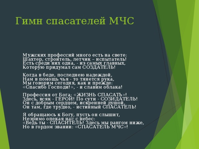 Гимн спасателей МЧС  Мужских профессий много есть на свете:  Шахтер, строитель, летчик – испытатель!  Есть среди них одна, - из самых главных,  Которую придумал сам СОЗДАТЕЛЬ!   Когда в беде, последнею надеждой,  Нам в помощь чья - то тянется рука,  Мы говорим сегодня, как и прежде:  «Спасибо Господи!», - и славим облака!   Профессия от Бога: «ЖИЗНЬ СПАСАТЬ»!  Здесь, всяк - ГЕРОЙ! По сути - СОЗИДАТЕЛЬ!  Он с добрым сердцем, искренней душой,  Он там, где трудно, - истинный СПАСАТЕЛЬ!   Я обращаюсь к Богу, пусть он слышит,  Незримо опекая нас с небес:  «Ведь ты - СПАСИТЕЛЬ! Здесь мы рангом ниже,  Но в гордом звании: «СПАСАТЕЛЬ МЧС»! 