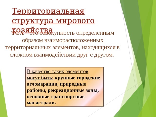 Территориальная структура мирового хозяйства ТСХ – это совокупность определенным образом взаиморасположенных территориальных элементов, находящихся в сложном взаимодействии друг с другом. В качестве таких элементов могут быть:  крупные городские агломерации, природные районы, рекреационные зоны, основные транспортные магистрали. 