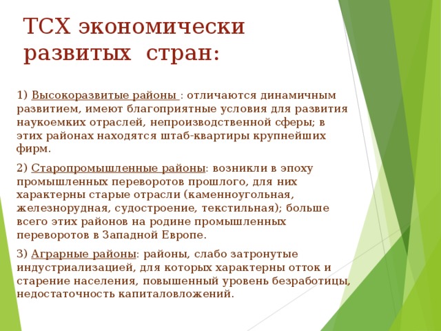 ТСХ экономически развитых стран: 1) Высокоразвитые районы : отличаются динамичным развитием, имеют благоприятные условия для развития наукоемких отраслей, непроизводственной сферы; в этих районах находятся штаб-квартиры крупнейших фирм. 2) Старопромышленные районы : возникли в эпоху промышленных переворотов прошлого, для них характерны старые отрасли (каменноугольная, железнорудная, судостроение, текстильная); больше всего этих районов на родине промышленных переворотов в Западной Европе. 3) Аграрные районы : районы, слабо затронутые индустриализацией, для которых характерны отток и старение населения, повышенный уровень безработицы, недостаточность капиталовложений. 