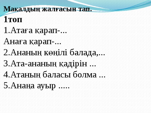 Мақалдың жалғасын тап. 1топ 1.Атаға қарап-... Анаға қарап-... 2.Ананың көңілі балада,... 3.Ата-ананың қадірін ... 4.Атаның баласы болма ... 5.Анаңа ауыр ..... 