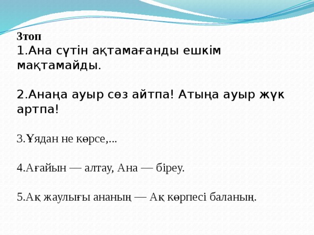 3топ 1.Ана сүтін ақтамағанды ешкім мақтамайды.   2.Анаңа ауыр сөз айтпа! Атыңа ауыр жүк артпа! 3.Ұядан не көрсе,... 4.Ағайын — алтау, Ана — біреу.   5.Ақ жаулығы ананың — Ақ көрпесі баланың.     