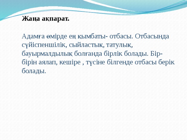 Жаңа ақпарат.   Адамға өмірде ең қымбаты- отбасы. Отбасында сүйіспеншілік, сыйластық, татулық, бауырмалдылық болғанда бірлік болады. Бір-бірін аялап, кешіре , түсіне білгенде отбасы берік болады.    