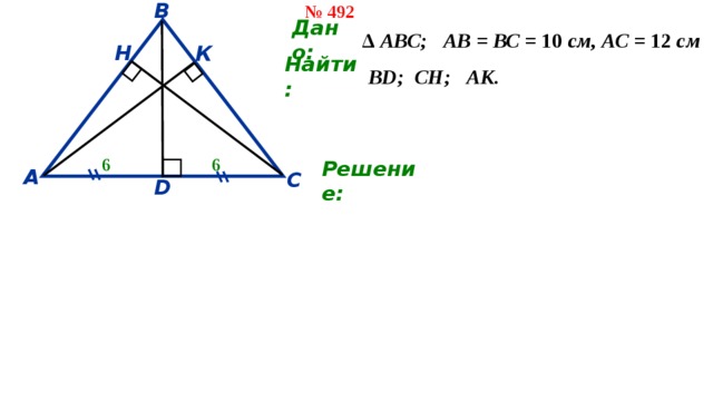 № 492 В ∆ АВС; АВ = ВС = 10 см, АС = 12 см Дано: Н К Найти: ВD; СН; АК. 6 6 А С Решение: D 